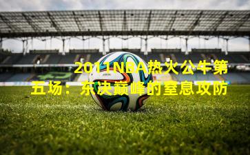 2011NBA热火公牛第五场:东决巅峰的窒息攻防