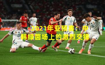 2021年亚预赛:中韩绿茵场上的激烈交锋
