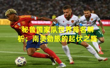 秘鲁国家队世界排名解析：南美劲旅的起伏之路