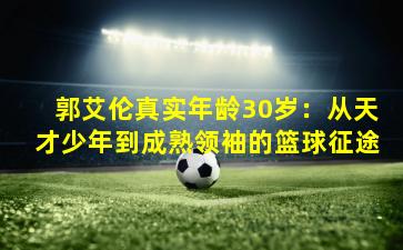 郭艾伦真实年龄30岁：从天才少年到成熟领袖的篮球征途