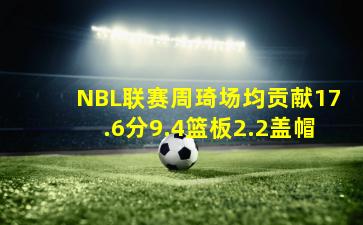 NBL联赛周琦场均贡献17.6分9.4篮板2.2盖帽
