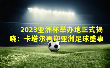 2023亚洲杯举办地正式揭晓：卡塔尔再迎亚洲足球盛事