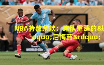 NBA特赦条款：球队重建的“后悔药”