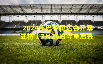 2024年巴黎奥运会开幕式将于7月26日隆重启幕
