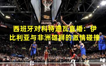 西班牙对科特迪瓦直播:伊比利亚与非洲雄狮的激情碰撞